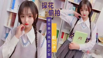 【探花偷拍】赵公子系列，知勐干乖巧纯欲系少女